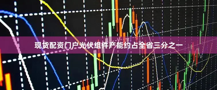 现货配资门户光伏组件产能约占全省三分之一
