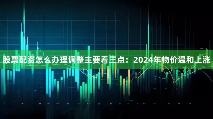 股票配资怎么办理调整主要看三点：2024年物价温和上涨