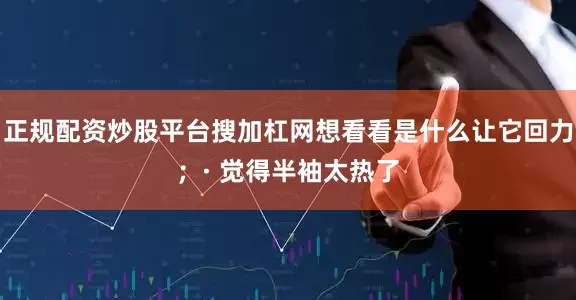 正规配资炒股平台搜加杠网想看看是什么让它回力；· 觉得半袖太热了