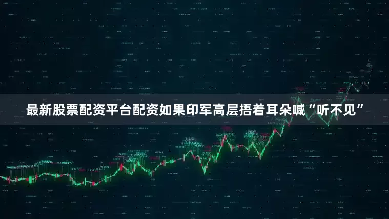 最新股票配资平台配资如果印军高层捂着耳朵喊“听不见”