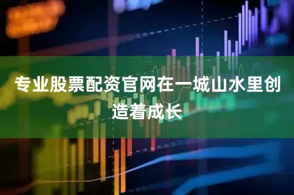 专业股票配资官网在一城山水里创造着成长